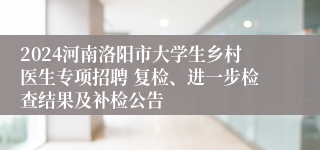 2024河南洛阳市大学生乡村医生专项招聘 复检、进一步检查结果及补检公告