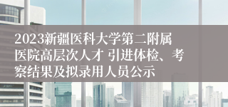 2023新疆医科大学第二附属医院高层次人才 引进体检、考察结果及拟录用人员公示