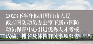 2023下半年四川眉山市人民政府国防动员办公室下属市国防动员保障中心引进优秀人才考核成绩、排名及体检有关事项公告