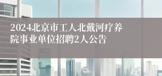 2024北京市工人北戴河疗养院事业单位招聘2人公告