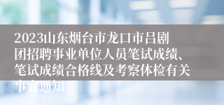 2023山东烟台市龙口市吕剧团招聘事业单位人员笔试成绩、笔试成绩合格线及考察体检有关事宜通知