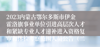 2023内蒙古鄂尔多斯市伊金霍洛旗事业单位引进高层次人才和紧缺专业人才递补进入资格复审和体检考察范围人员公告（二）