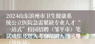 2024山东滨州市卫生健康系统公立医院急需紧缺专业人才“一站式”校园招聘（邹平市）笔试成绩及进入考察范围人选名单（滨医站）