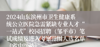 2024山东滨州市卫生健康系统公立医院急需紧缺专业人才“一站式”校园招聘（邹平市）笔试成绩及进入考察范围人选名单（省中医站）