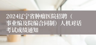 2024辽宁省肿瘤医院招聘（事业编及院编合同制）人机对话考试成绩通知