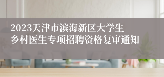 2023天津市滨海新区大学生乡村医生专项招聘资格复审通知