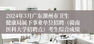 2024年3月广东潮州市卫生健康局属下事业单位招聘（赣南医科大学招聘点）考生综合成绩及入围体检人员名单公告