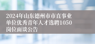 2024年山东德州市市直事业单位优秀青年人才选聘1050岗位面谈公告