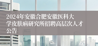 2024年安徽合肥安徽医科大学皮肤病研究所招聘高层次人才公告