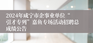 2024年咸宁市企事业单位“引才专列”嘉鱼专场活动招聘总成绩公告