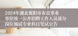 2024年湖北襄阳市市直事业单位统一公开招聘工作人员部分岗位加试专业科目笔试公告