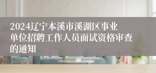 2024辽宁本溪市溪湖区事业单位招聘工作人员面试资格审查的通知