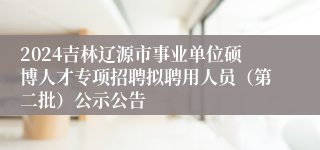 2024吉林辽源市事业单位硕博人才专项招聘拟聘用人员（第二批）公示公告