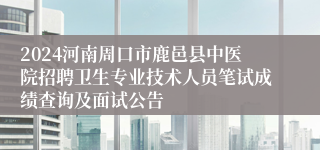 2024河南周口市鹿邑县中医院招聘卫生专业技术人员笔试成绩查询及面试公告