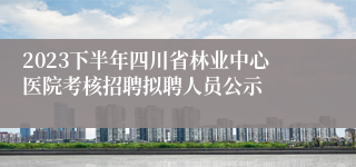 2023下半年四川省林业中心医院考核招聘拟聘人员公示