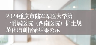 2024重庆市陆军军医大学第一附属医院（西南医院）护士规范化培训招录结果公示