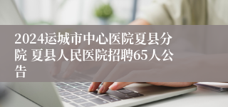 2024运城市中心医院夏县分院 夏县人民医院招聘65人公告