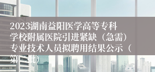 2023湖南益阳医学高等专科学校附属医院引进紧缺（急需）专业技术人员拟聘用结果公示（第二批）