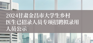 2024甘肃金昌市大学生乡村医生已招录人员专项招聘拟录用人员公示