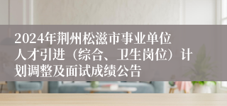 2024年荆州松滋市事业单位人才引进（综合、卫生岗位）计划调整及面试成绩公告