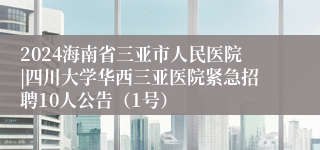 2024海南省三亚市人民医院|四川大学华西三亚医院紧急招聘10人公告(1号)