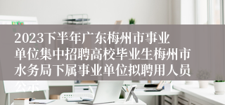 2023下半年广东梅州市事业单位集中招聘高校毕业生梅州市水务局下属事业单位拟聘用人员公示