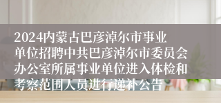 2024内蒙古巴彦淖尔市事业单位招聘中共巴彦淖尔市委员会办公室所属事业单位进入体检和考察范围人员进行递补公告