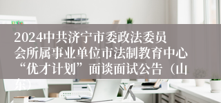 2024中共济宁市委政法委员会所属事业单位市法制教育中心“优才计划”面谈面试公告（山东）