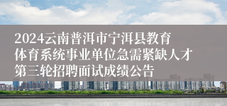 2024云南普洱市宁洱县教育体育系统事业单位急需紧缺人才第三轮招聘面试成绩公告