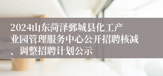 2024山东菏泽鄄城县化工产业园管理服务中心公开招聘核减、调整招聘计划公示