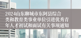 2024山东聊城市东阿县综合类和教育类事业单位引进优秀青年人才初试和面试有关事项通知