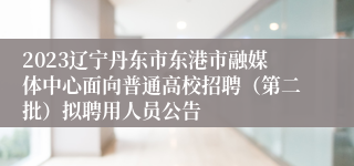 2023辽宁丹东市东港市融媒体中心面向普通高校招聘（第二批）拟聘用人员公告