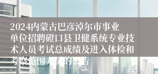 2024内蒙古巴彦淖尔市事业单位招聘磴口县卫健系统专业技术人员考试总成绩及进入体检和考察范围人员的公告