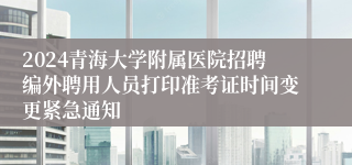 2024青海大学附属医院招聘编外聘用人员打印准考证时间变更紧急通知