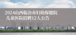 2024山西临汾市妇幼保健院 儿童医院招聘12人公告