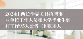2024山西长治壶关县招聘事业单位工作人员和大学毕业生到村工作95人公告（E类38人）