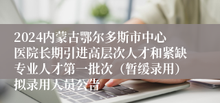 2024内蒙古鄂尔多斯市中心医院长期引进高层次人才和紧缺专业人才第一批次（暂缓录用）拟录用人员公告