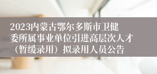 2023内蒙古鄂尔多斯市卫健委所属事业单位引进高层次人才（暂缓录用）拟录用人员公告