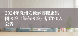 2024年滁州安徽涵博健康集团医院（皖东医院）招聘20人公告