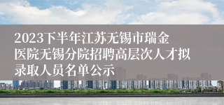 2023下半年江苏无锡市瑞金医院无锡分院招聘高层次人才拟录取人员名单公示