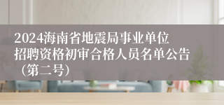 2024海南省地震局事业单位招聘资格初审合格人员名单公告（第二号）