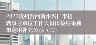 2023贵州黔西南州兴仁市招聘事业单位工作人员体检结果和拟聘用补充公示（二）