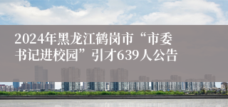 2024年黑龙江鹤岗市“市委书记进校园”引才639人公告