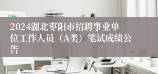 2024湖北枣阳市招聘事业单位工作人员（A类）笔试成绩公告