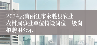 2024云南丽江市永胜县农业农村局事业单位特设岗位三级岗拟聘用公示