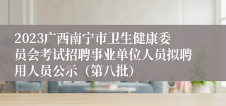 2023广西南宁市卫生健康委员会考试招聘事业单位人员拟聘用人员公示（第八批）
