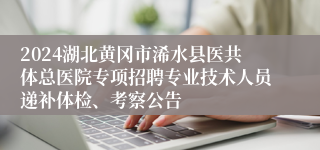 2024湖北黄冈市浠水县医共体总医院专项招聘专业技术人员递补体检、考察公告