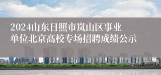 2024山东日照市岚山区事业单位北京高校专场招聘成绩公示
