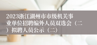 2023浙江湖州市市级机关事业单位招聘编外人员双选会（二）拟聘人员公示（二）