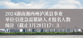2024湖南湘西州泸溪县事业单位引进急需紧缺人才报名人数统计（截止3月28日17：30）